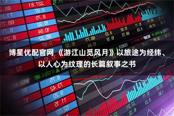 博星优配官网 《游江山觅风月》以旅途为经纬、以人心为纹理的长篇叙事之书