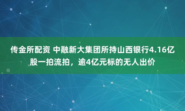 传金所配资 中融新大集团所持山西银行4.16亿股一拍流拍,逾4亿元标的无人出价