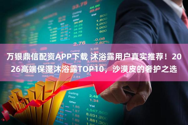 万银鼎信配资APP下载 沐浴露用户真实推荐！2026高端保湿沐浴露TOP10，沙漠皮的奢护之选