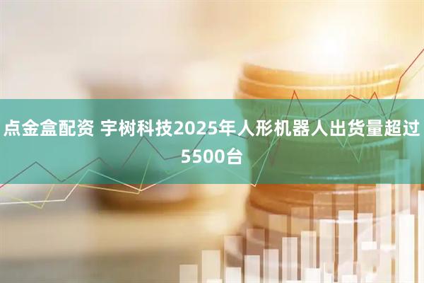 点金盒配资 宇树科技2025年人形机器人出货量超过5500台