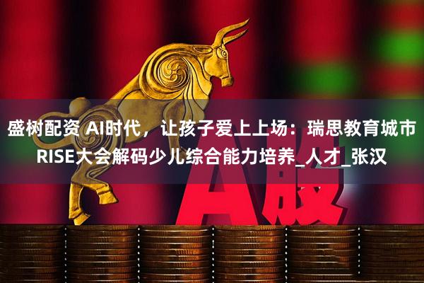 盛树配资 AI时代，让孩子爱上上场：瑞思教育城市RISE大会解码少儿综合能力培养_人才_张汉