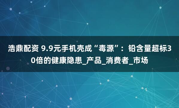 浩鼎配资 9.9元手机壳成“毒源”：铅含量超标30倍的健康隐患_产品_消费者_市场