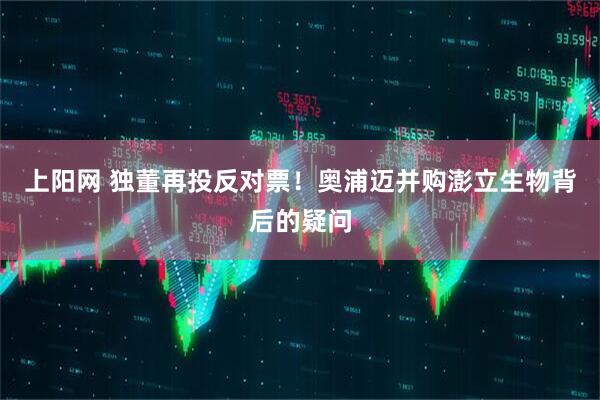 上阳网 独董再投反对票！奥浦迈并购澎立生物背后的疑问