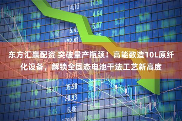 东方汇赢配资 突破量产瓶颈！高能数造10L原纤化设备，解锁全固态电池干法工艺新高度