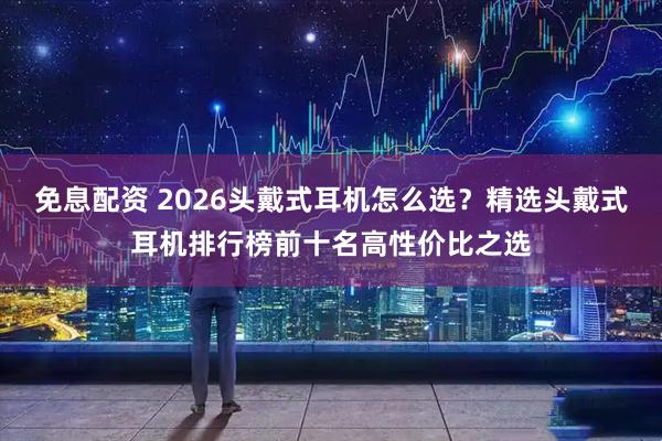 免息配资 2026头戴式耳机怎么选？精选头戴式耳机排行榜前十名高性价比之选