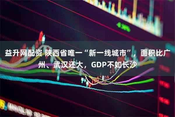 益升网配资 陕西省唯一“新一线城市”，面积比广州、武汉还大，GDP不如长沙