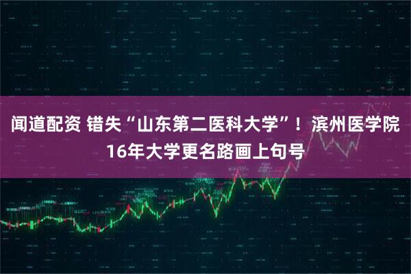 闻道配资 错失“山东第二医科大学”！滨州医学院16年大学更名路画上句号